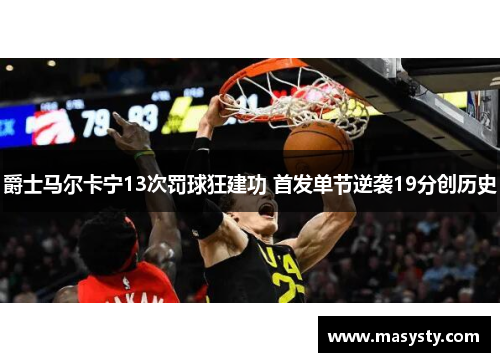 爵士马尔卡宁13次罚球狂建功 首发单节逆袭19分创历史